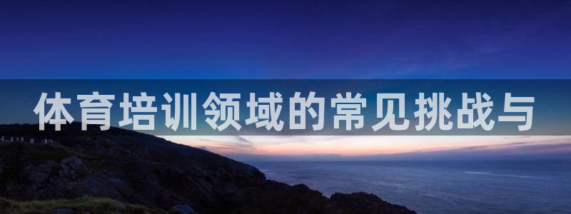 欧陆娱乐欧陆主管：体育培训领域的常见挑战与